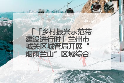 「乡村振兴示范带建设进行时」兰州市城关区城管局开展“烟雨兰山”区域综合整治专项行动