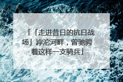 「走进昔日的抗日战场」滹沱河畔，曾驰骋着这样一支骑兵