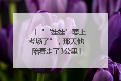 “‘娃娃’要上考场了”，那天他陪着走了3公里