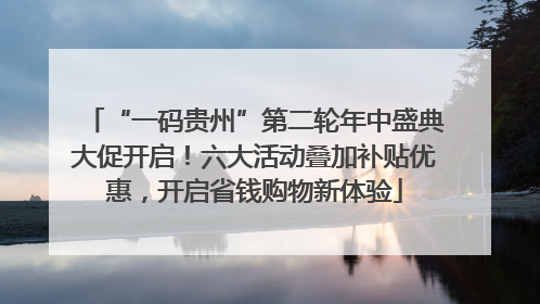 “一码贵州”第二轮年中盛典大促开启！六大活动叠加补贴优惠，开启省钱购物新体验