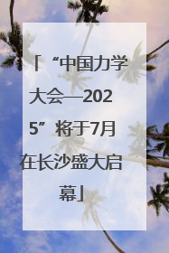 “中国力学大会—2025”将于7月在长沙盛大启幕