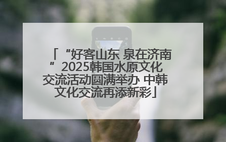 “好客山东 泉在济南”2025韩国水原文化交流活动圆满举办 中韩文化交流再添新彩