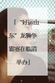 “好运山东”龙狮争霸赛在临清举办