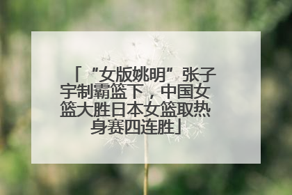 “女版姚明”张子宇制霸篮下，中国女篮大胜日本女篮取热身赛四连胜