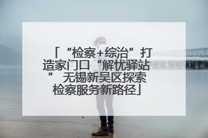 “检察+综治”打造家门口“解忧驿站” 无锡新吴区探索检察服务新路径