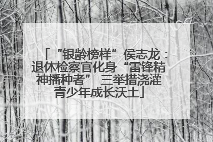 “银龄榜样”侯志龙：退休检察官化身“雷锋精神播种者” 三举措浇灌青少年成长沃土