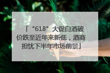 “618”大促白酒破价跌至近年来新低，酒商担忧下半年市场前景