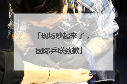 现场吵起来了，国际乒联致歉