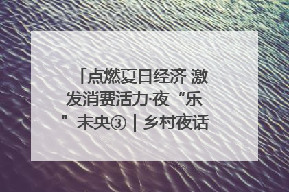 点燃夏日经济 激发消费活力·夜“乐”未央③｜乡村夜话探寻“月下生金”的“共富密码”