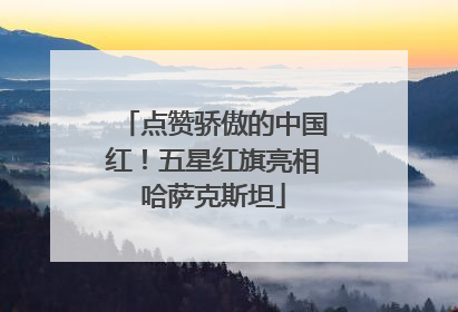 点赞骄傲的中国红！五星红旗亮相哈萨克斯坦
