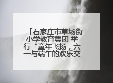 石家庄市草场街小学教育集团 举行“童年飞扬，六一与端午的欢乐交响”活动