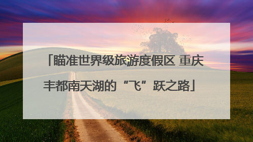 瞄准世界级旅游度假区 重庆丰都南天湖的“飞”跃之路