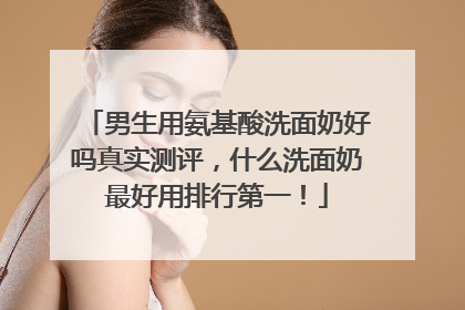 男生用氨基酸洗面奶好吗真实测评，什么洗面奶最好用排行第一！