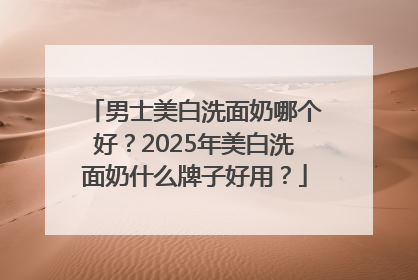 男士美白洗面奶哪个好？2025年美白洗面奶什么牌子好用？