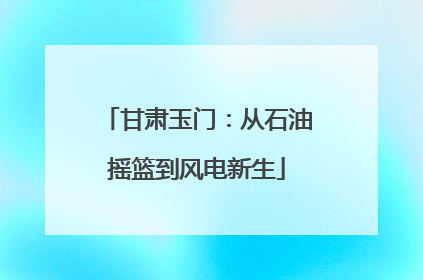 甘肃玉门：从石油摇篮到风电新生