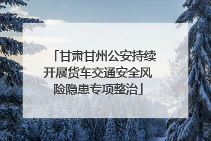 甘肃甘州公安持续开展货车交通安全风险隐患专项整治