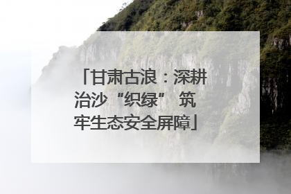 甘肃古浪：深耕治沙“织绿” 筑牢生态安全屏障