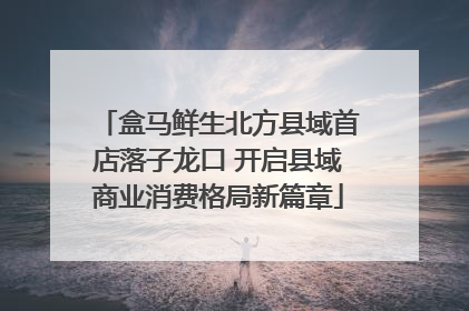 盒马鲜生北方县域首店落子龙口 开启县域商业消费格局新篇章