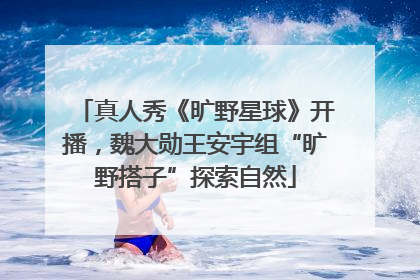 真人秀《旷野星球》开播，魏大勋王安宇组“旷野搭子”探索自然