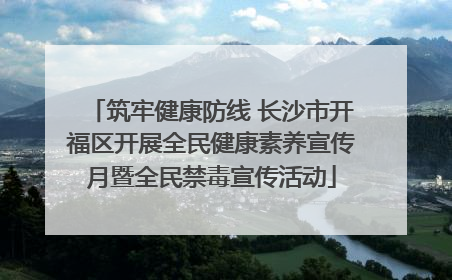 筑牢健康防线 长沙市开福区开展全民健康素养宣传月暨全民禁毒宣传活动