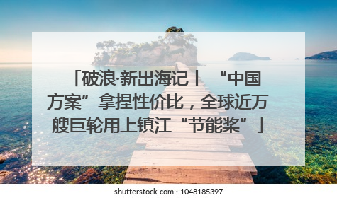 破浪·新出海记丨 “中国方案”拿捏性价比，全球近万艘巨轮用上镇江“节能桨”