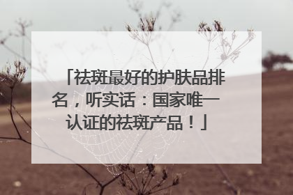 祛斑最好的护肤品排名，听实话：国家唯一认证的祛斑产品！