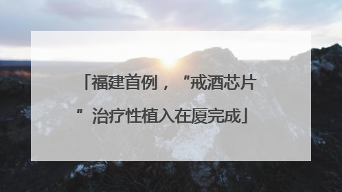 福建首例，“戒酒芯片”治疗性植入在厦完成