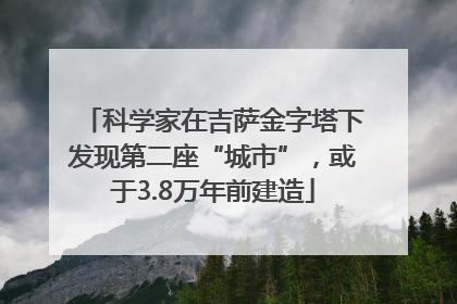 科学家在吉萨金字塔下发现第二座“城市”，或于3.8万年前建造