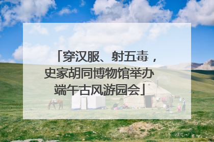 穿汉服、射五毒，史家胡同博物馆举办端午古风游园会