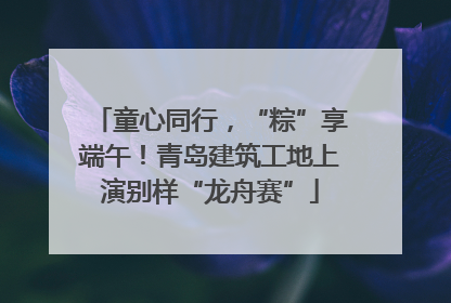 童心同行，“粽”享端午！青岛建筑工地上演别样“龙舟赛”