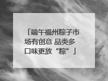 端午福州粽子市场有创意 品类多口味更放“粽”
