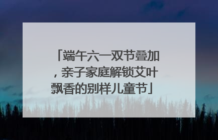 端午六一双节叠加，亲子家庭解锁艾叶飘香的别样儿童节