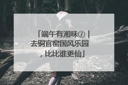 端午有湘味⑦｜去铜官窑国风乐园，比比谁更仙