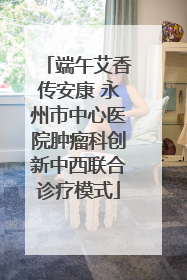 端午艾香传安康 永州市中心医院肿瘤科创新中西联合诊疗模式