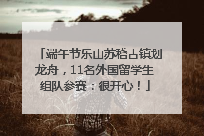 端午节乐山苏稽古镇划龙舟，11名外国留学生组队参赛：很开心！