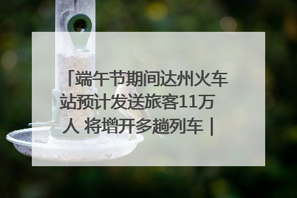 端午节期间达州火车站预计发送旅客11万人 将增开多趟列车｜网络中国节·端午
