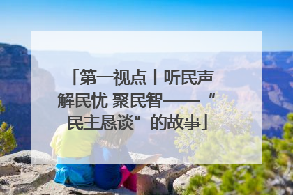 第一视点丨听民声 解民忧 聚民智——“民主恳谈”的故事