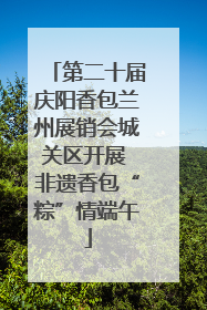 第二十届庆阳香包兰州展销会城关区开展 非遗香包“粽”情端午
