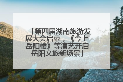 第四届湖南旅游发展大会启幕，《今上岳阳楼》等演艺开启岳阳文旅新场景