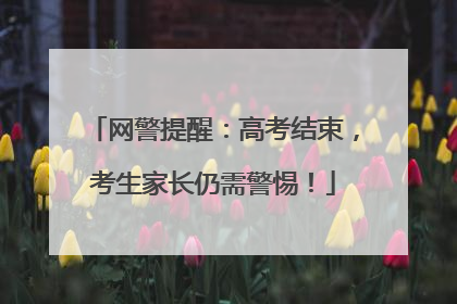 网警提醒：高考结束，考生家长仍需警惕！