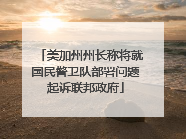 美加州州长称将就国民警卫队部署问题起诉联邦政府