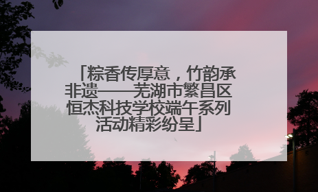 粽香传厚意，竹韵承非遗——芜湖市繁昌区恒杰科技学校端午系列活动精彩纷呈