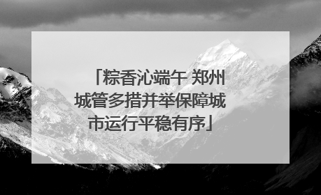 粽香沁端午 郑州城管多措并举保障城市运行平稳有序