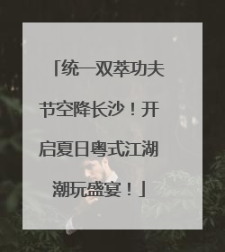 统一双萃功夫节空降长沙！开启夏日粤式江湖潮玩盛宴！