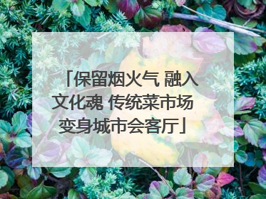 保留烟火气 融入文化魂 传统菜市场变身城市会客厅