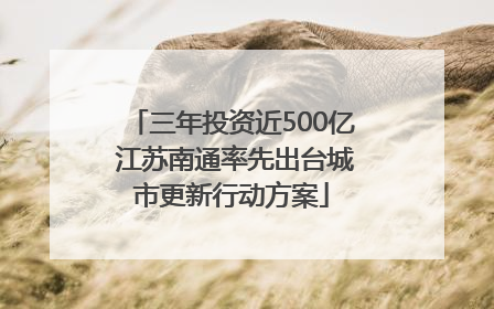 三年投资近500亿 江苏南通率先出台城市更新行动方案