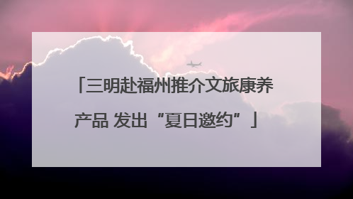 三明赴福州推介文旅康养产品 发出“夏日邀约”