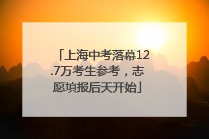 上海中考落幕12.7万考生参考，志愿填报后天开始