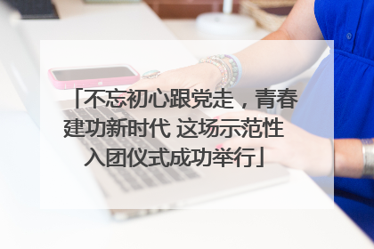 不忘初心跟党走，青春建功新时代 这场示范性入团仪式成功举行