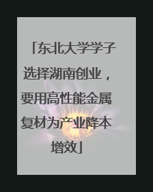 东北大学学子选择湖南创业，要用高性能金属复材为产业降本增效